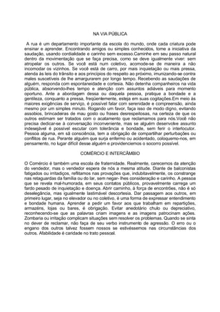 NA VIA PÚBLICA

 A rua é um departamento importante da escola do mundo, onde cada criatura pode
ensinar e aprender. Encontrando amigos ou simples conhecidos, tome a iniciativa da
saudação, usando cordialidade e carinho sem excesso.Caminhe em seu passo natural
dentro da movimentação que se faça precisa, como se deve igualmente viver: sem
atropelar os outros. Se você está num coletivo, acomode-se de maneira a não
incomodar os vizinhos. Se você está de carro, por mais inquietação ou mais pressa,
atenda às leis do trânsito e aos princípios do respeito ao próximo, imunizando-se contra
males suscetíveis de lhe amargurarem por longo tempo. Recebendo as saudações de
alguém, responda com espontaneidade e cortesia. Não detenha companheiros na vida
pública, absorvendo-lhes tempo e atenção com assuntos adiáveis para momento
oportuno. Ante a abordagem dessa ou daquela pessoa, pratique a bondade e a
gentileza, conquanto a pressa, freqüentemente, esteja em suas cogitações.Em meio às
maiores exigências de serviço, é possível falar com serenidade e compreensão, ainda
mesmo por um simples minuto. Rogando um favor, faça isso de modo digno, evitando
assobios, brincadeiras de mau gosto ou frases desrespeitosas, na certeza de que os
outros estimam ser tratados com o acatamento que reclamamos para nós.Você não
precisa dedicar-se à conversação inconveniente, mas se alguém desenvolve assunto
indesejável é possível escutar com tolerância e bondade, sem ferir o interlocutor.
Pessoa alguma, em sã consciência, tem a obrigação de compartilhar perturbações ou
conflitos de rua. Perante alguém que surja enfermo ou acidentado, coloquemo-nos, em
pensamento, no lugar difícil desse alguém e providenciemos o socorro possível.

                            COMÉRCIO E INTERCÂMBIO

O Comércio é também uma escola de fraternidade. Realmente, carecemos da atenção
do vendedor, mas o vendedor espera de nós a mesma atitude. Diante de balconistas
fatigados ou irritadiços, reflitamos nas provações que, indubitavelmente, os constrange
nas retaguardas da família ou do lar, sem negar- lhes consideração e carinho. A pessoa
que se revela mal-humorada, em seus contatos públicos, provavelmente carrega um
fardo pesado de inquietação e doença. Abrir caminho, à força de encontrões, não é só
deselegância, mas igualmente lastimável descortesia. Dar passagem aos outros, em
primeiro lugar, seja no elevador ou no coletivo, é uma forma de expressar entendimento
e bondade humana. Aprender a pedir um favor aos que trabalham em repartições,
armazéns, lojas ou bares, é obrigação. Evitar anedotário chulo ou depreciativo,
reconhecendo-se que as palavras criam imagens e as imagens patrocinam ações.
Zombaria ou irritação complicam situações sem resolver os problemas. Quando se sinta
no dever de reclamar, não faça de seu verbo instrumento de agressão. O erro ou o
engano dos outros talvez fossem nossos se estivéssemos nas circunstâncias dos
outros. Afabilidade é caridade no trato pessoal.
 
