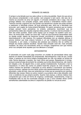PERANTE OS AMIGOS

O amigo é uma bênção que nos cabe cultivar no clima da gratidão. Quem diz que ama e
não procura compreender e nem auxiliar, nem amparar e nem servir, não saiu de si
mesmo ao encontro do amor em alguém. A amizade verdadeira não é cega, mas se
enxerga defeitos nos corações amigos, sabe amá-los e entendê-los mesmo assim.
Teremos vencido o egoísmo em nós quando nos decidirmos a ajudar aos entes amados
a realizarem a felicidade própria, tal qual entendem eles, deva ser a felicidade que
procuram, sem cogitar de nossa própria felicidade. Em geral, pensamos que os nossos
amigos pensam como pensamos, no entanto, precisamos reconhecer que os
pensamentos deles são criações originais deles próprios. A ventura real da amizade é o
bem dos entes queridos. Assim como espero que os amigos me aceitem como sou,
devo, de minha parte, aceitá- los como são. Toda vez que buscamos desacreditar esse
ou aquele amigo, depois de havermos trocado convivência e intimidade, estaremos
desmoralizando a nós mesmos. Em qualquer dificuldade com as relações afetivas é
preciso lembrar que toda criatura humana é um ser inteligente em transformação
incessante, e, por vezes, a mudança das pessoas que amamos não se verifica na
direção de nossas próprias escolhas. Quanto mais amizade você der, mais amizade
receberá. Se Jesus nos recomendou amar os inimigos, imaginemos com que imenso
amor nos compete amar aqueles que nos oferecem o coração.

                                  ANTAGONISTAS

O adversário em quem você julga encontrar um modelo de perversidade talvez seja
apenas um doente necessitado de compreensão. Reconheçamos o fato de que, muitas
vezes, a pessoa se nos torna indigna simplesmente por não nos adotar os pontos de
vista. Nunca despreze o opositor, por mais ínfimo que pareça. Respeitemos o inimigo,
porque é possível seja ele portador de verdades que ainda desconhecemos, até mesmo
em relação a nós. Se alguém feriu a você, perdoe imediatamente, frustrando o mal no
nascedouro. A crítica dos outros só poderá trazer-lhe prejuízo se você consentir. A
melhor maneira de aprender a desculpar os erros alheios é reconhecer que também
somos humanos, capazes de errar talvez ainda mais desastradamente que os outros. O
adversário, antes de tudo, deve ser entendido por irmão que se caracteriza por opiniões
diferentes das nossas. Deixe os outros viverem a sua própria vida e eles deixarão você
viver a existência de sua própria escolha. Quanto mais avança, a ciência médica mais
compreende que o ódio em forma de vingança, condenação, ressentimento, inveja ou
hostilidade está na raiz de numerosas doenças e que o único remédio eficaz contra
semelhantes calamidades da alma é o específico do perdão no veículo do amor.
 