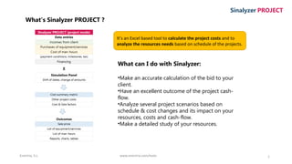 Enertria, S.L. www.enertria.com/tools 1
Sinalyzer PROJECT
What’s Sinalyzer PROJECT ?
It’s an Excel based tool to calculate the project costs and to
analyze the resources needs based on schedule of the projects.
What can I do with Sinalyzer:
•Make an accurate calculation of the bid to your
client.
•Have an excellent outcome of the project cash-
flow.
•Analyze several project scenarios based on
schedule & cost changes and its impact on your
resources, costs and cash-flow.
•Make a detailed study of your resources.
 