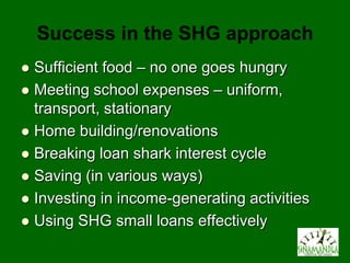 Success in the SHG approach
 Sufficient food – no one goes hungry
 Meeting school expenses – uniform,
  transport, stationary
 Home building/renovations
 Breaking loan shark interest cycle
 Saving (in various ways)
 Investing in income-generating activities
 Using SHG small loans effectively
 