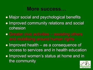 More success…
 Major social and psychological benefits
 Improved community relations and social
  cohesion
 Greater civic activities – assisting others
  and mobilising around human rights
 Improved health – as a consequence of
  access to services and in health education
 Improved women’s status at home and in
  the community
 