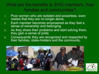 What are the benefits to SHG members, their
         families and communities?
1.   Poor women who are isolated and powerless, soon
     realise that they are no longer alone.
2.   Each member becomes empowered as they feel a
     sense of ownership and belonging.
3.   As they share their problems and start solving them,
     they gain a sense of pride.
4.   Consequently they are recognized and respected by
     their families, stake-holders and the community.
 