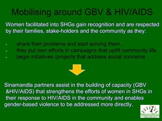 Mobilising around GBV & HIV/AIDS
Women facilitated into SHGs gain recognition and are respected
by their families, stake-holders and the community as they:

-    share their problems and start solving them,
-    they put own efforts in campaigns that uplift community life.
-    begin initiatives /projects that address social concerns




Sinamandla partners assist in the building of capacity (GBV
&HIV/AIDS) that strengthens the efforts of women in SHGs in
their response to HIV/AIDS in the community and enables
gender-based violence to be addressed more directly.
 