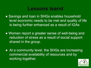 Lessons learnt
● Savings and loan in SHGs enables household
  level economic needs to be met and quality of life
  is being further enhanced as a result of IGAs

● Women report a greater sense of well-being and
  reduction of stress as a result of social support
  shared in the group.

● At a community level, the SHGs are increasing
  commercial availability of resources and by
  working together.
 