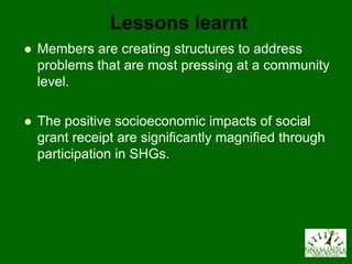 Lessons learnt
   Members are creating structures to address
    problems that are most pressing at a community
    level.

   The positive socioeconomic impacts of social
    grant receipt are significantly magnified through
    participation in SHGs.
 