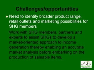 Challenges/opportunities
   Need to identify broader product range,
    retail outlets and marketing possibilities for
    SHG members
    Work with SHG members, partners and
    experts to assist SHGs to develop a
    market-oriented approach to income
    generation thereby enabling an accurate
    market analysis before embarking on the
    production of saleable items.
 