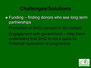 Challenges/Solutions
   Funding – finding donors who see long term
    partnerships
    Promotion of SHG concept in SA context
    Engagement with government – help them
    understand that SHG is not a quick fix
    Potential replication of programme
 