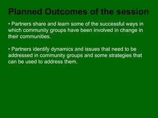 Planned Outcomes of the session
• Partners share and learn some of the successful ways in
which community groups have been involved in change in
their communities.

• Partners identify dynamics and issues that need to be
addressed in community groups and some strategies that
can be used to address them.
 