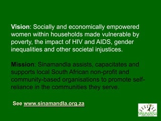 Vision: Socially and economically empowered
women within households made vulnerable by
poverty, the impact of HIV and AIDS, gender
inequalities and other societal injustices.

Mission: Sinamandla assists, capacitates and
supports local South African non-profit and
community-based organisations to promote self-
reliance in the communities they serve.

See www.sinamandla.org.za
 