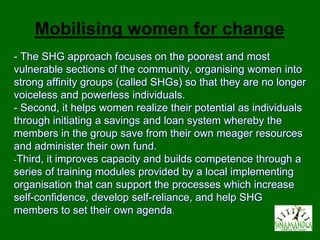 Mobilising women for change
- The SHG approach focuses on the poorest and most
vulnerable sections of the community, organising women into
strong affinity groups (called SHGs) so that they are no longer
voiceless and powerless individuals.
- Second, it helps women realize their potential as individuals
through initiating a savings and loan system whereby the
members in the group save from their own meager resources
and administer their own fund.
-Third, it improves capacity and builds competence through a
series of training modules provided by a local implementing
organisation that can support the processes which increase
self-confidence, develop self-reliance, and help SHG
members to set their own agenda.
 