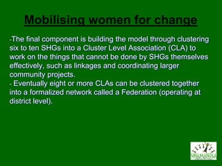 Mobilising women for change
-The  final component is building the model through clustering
six to ten SHGs into a Cluster Level Association (CLA) to
work on the things that cannot be done by SHGs themselves
effectively, such as linkages and coordinating larger
community projects.
- Eventually eight or more CLAs can be clustered together
into a formalized network called a Federation (operating at
district level).
 