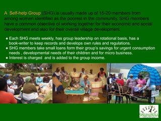A Self-help Group (SHG) is usually made up of 15-20 members from
among women identified as the poorest in the community. SHG members
have a common objective of working together for their economic and social
development and also for their overall village development
● Each SHG meets weekly, has group leadership on rotational basis, has a
  book-writer to keep records and develops own rules and regulations.
● SHG members take small loans form their group’s savings for urgent consumption
  needs , developmental needs of their children and for micro business.
● Interest is charged and is added to the group income.
 