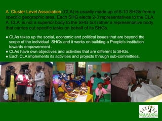 A Cluster Level Association (CLA) is usually made up of 6-10 SHGs from a
specific geographic area. Each SHG elects 2-3 representatives to the CLA.
A CLA is not a superior body to the SHG but rather a representative body
that carries out specific tasks on behalf of its SHGs.
● CLAs takes up the social, economic and political issues that are beyond the
  scope of the individual SHGs and it works on building a People’s institution
  towards empowerment .
● CLAs have own objectives and activities that are different to SHGs.
● Each CLA implements its activities and projects through sub-committees.
 