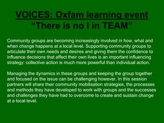 VOICES: Oxfam learning event
       “There is no I in TEAM”
Community groups are becoming increasingly involved in how, what and
when change happens at a local level. Supporting community groups to
articulate their own needs and desires and giving them the confidence to
influence decisions that affect their own lives is an important influencing
strategy: collective action is much more powerful than individual action.

Managing the dynamics in these groups and keeping the group together
and focused on the issue can be challenging however. In this session
partners will share their community mobilisation strategies, the processes
and methods they have developed to work with groups and the successes
and challenges they have had to overcome to create and sustain change
at a local level.
 
