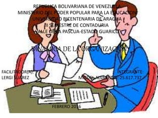 REPUBLICA BOLIVARIANA DE VENEZUELA
MINISTERIO DEL PODER POPULAR PARA LA EDUCACION
UNIVERSIDAD BICENTENARIA DE ARAGUA
II SEMESTRE DE CONTADURIA
VALLE DE LA PASCUA-ESTADO GUARICO
DINAMICA DE LA ORGANIZACION
FACILITADOR(A): INTEGRANTE:
LERGI SUAREZ MIGUEL ALVAREZ CI: 25.617.737
FEBRERO 2016
 