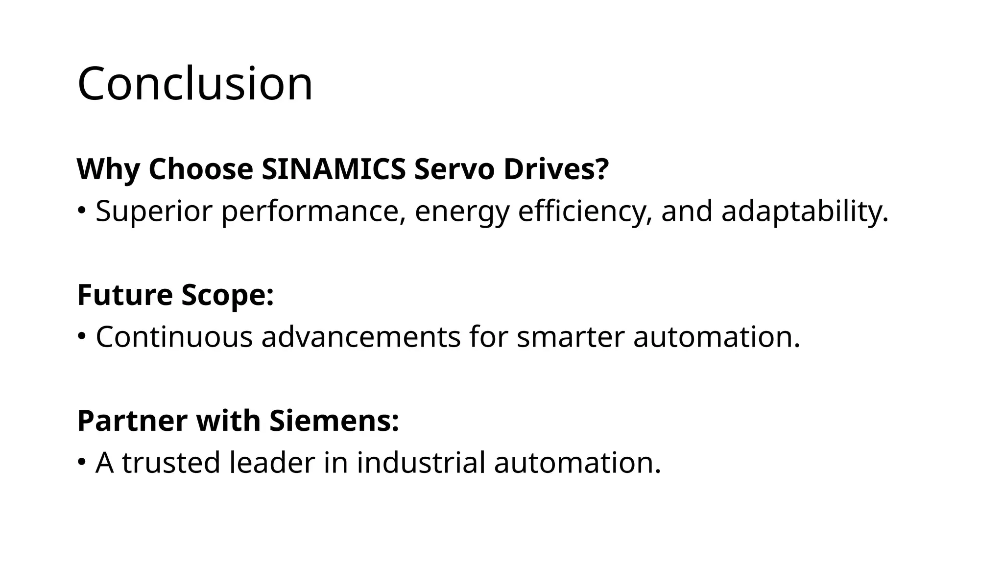 Conclusion
Why Choose SINAMICS Servo Drives?
• Superior performance, energy efficiency, and adaptability.
Future Scope:
• Continuous advancements for smarter automation.
Partner with Siemens:
• A trusted leader in industrial automation.
 