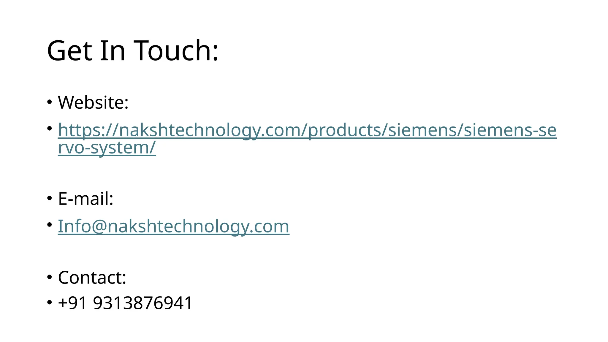 Get In Touch:
• Website:
• https://nakshtechnology.com/products/siemens/siemens-se
rvo-system/
• E-mail:
• Info@nakshtechnology.com
• Contact:
• +91 9313876941
 