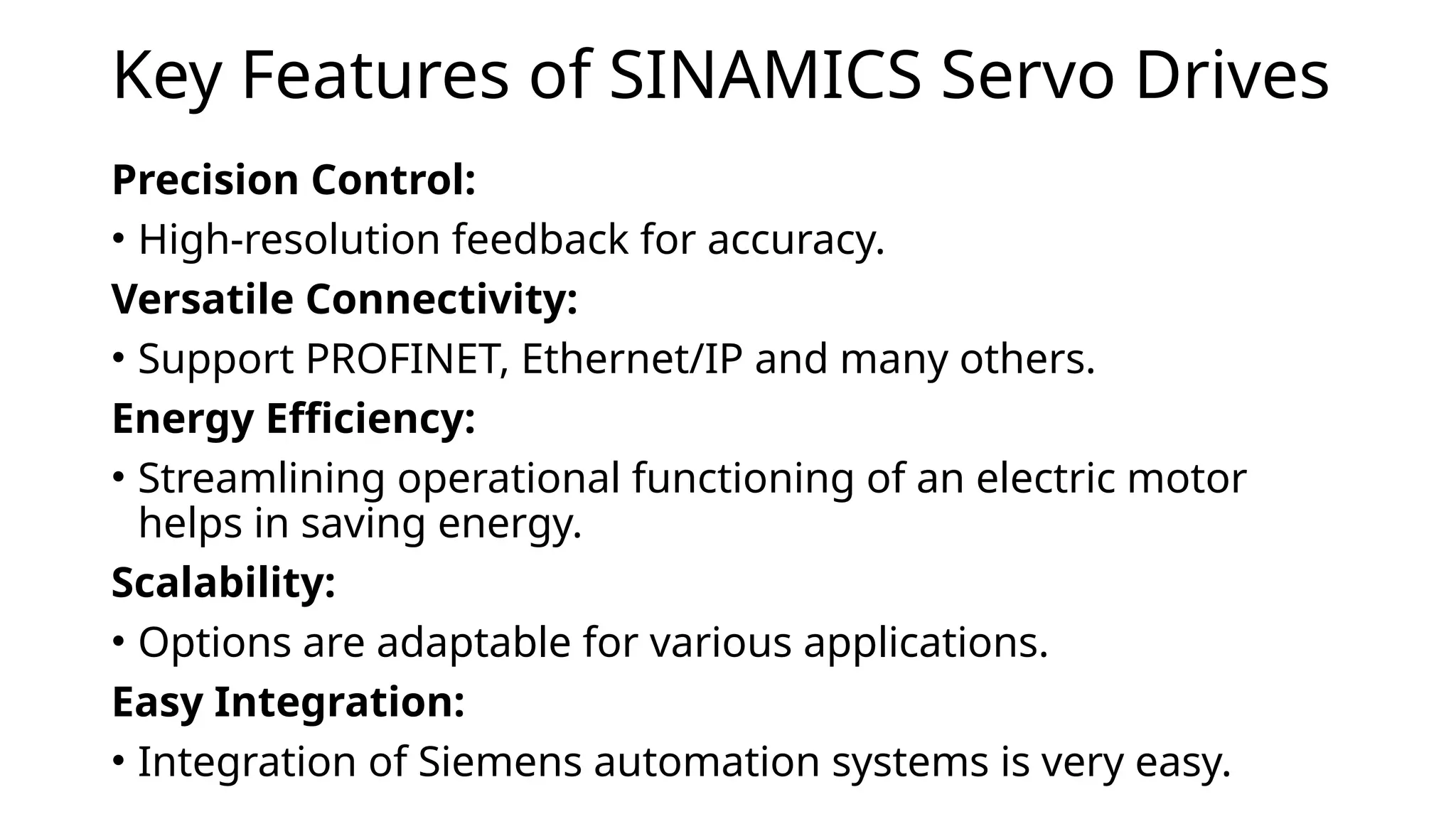 Key Features of SINAMICS Servo Drives
Precision Control:
• High-resolution feedback for accuracy.
Versatile Connectivity:
• Support PROFINET, Ethernet/IP and many others.
Energy Efficiency:
• Streamlining operational functioning of an electric motor
helps in saving energy.
Scalability:
• Options are adaptable for various applications.
Easy Integration:
• Integration of Siemens automation systems is very easy.
 