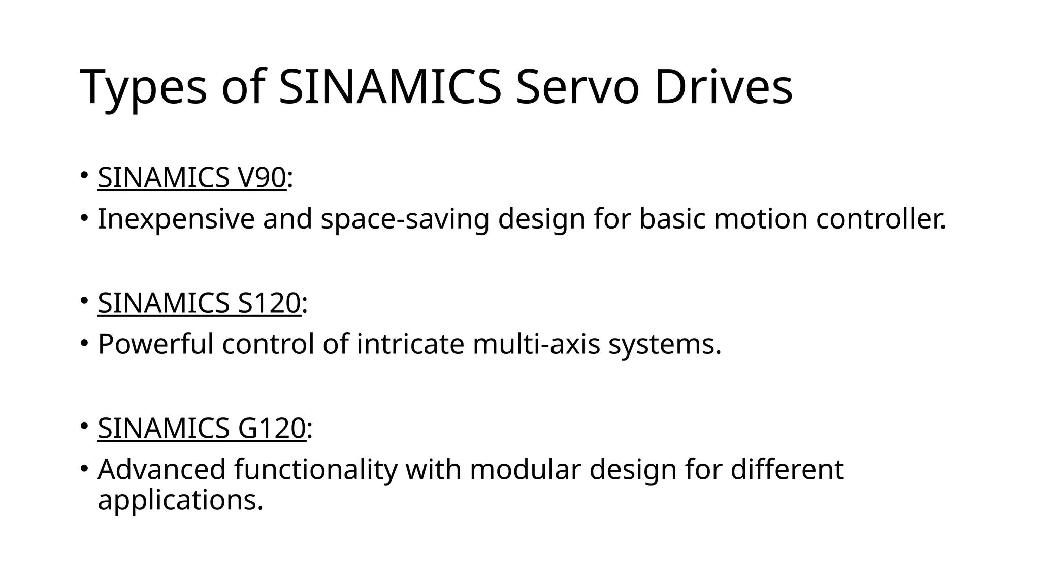 Types of SINAMICS Servo Drives
• SINAMICS V90:
• Inexpensive and space-saving design for basic motion controller.
• SINAMICS S120:
• Powerful control of intricate multi-axis systems.
• SINAMICS G120:
• Advanced functionality with modular design for different
applications.
 