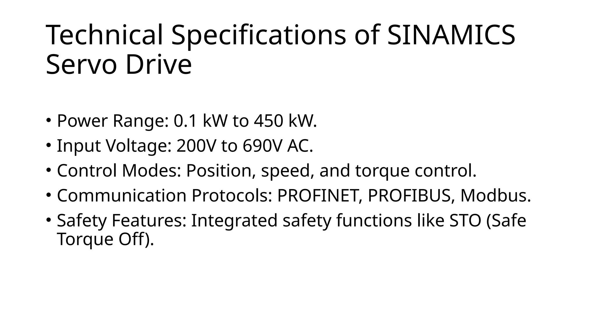 Technical Specifications of SINAMICS
Servo Drive
• Power Range: 0.1 kW to 450 kW.
• Input Voltage: 200V to 690V AC.
• Control Modes: Position, speed, and torque control.
• Communication Protocols: PROFINET, PROFIBUS, Modbus.
• Safety Features: Integrated safety functions like STO (Safe
Torque Off).
 