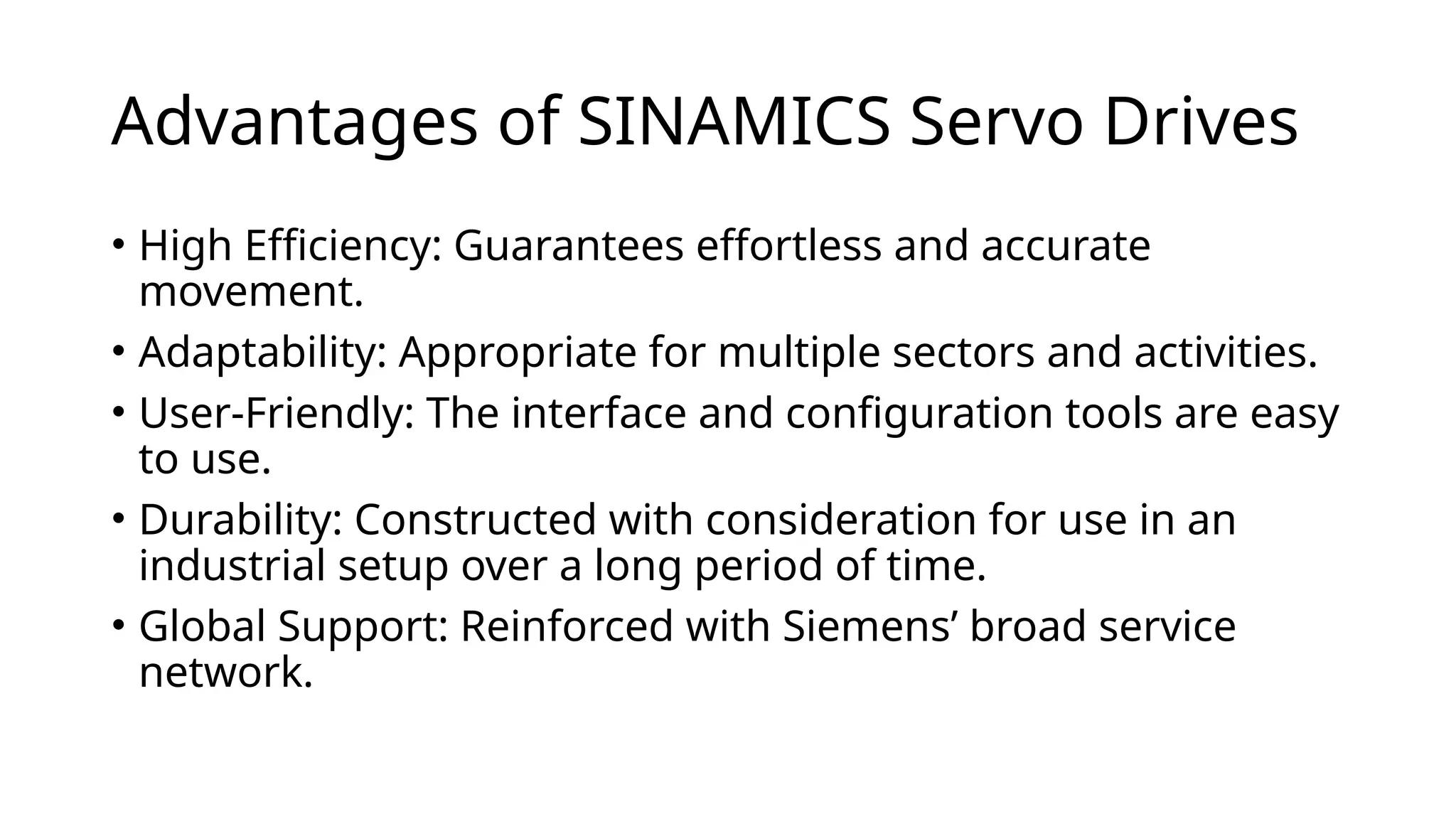 Advantages of SINAMICS Servo Drives
• High Efficiency: Guarantees effortless and accurate
movement.
• Adaptability: Appropriate for multiple sectors and activities.
• User-Friendly: The interface and configuration tools are easy
to use.
• Durability: Constructed with consideration for use in an
industrial setup over a long period of time.
• Global Support: Reinforced with Siemens’ broad service
network.
 