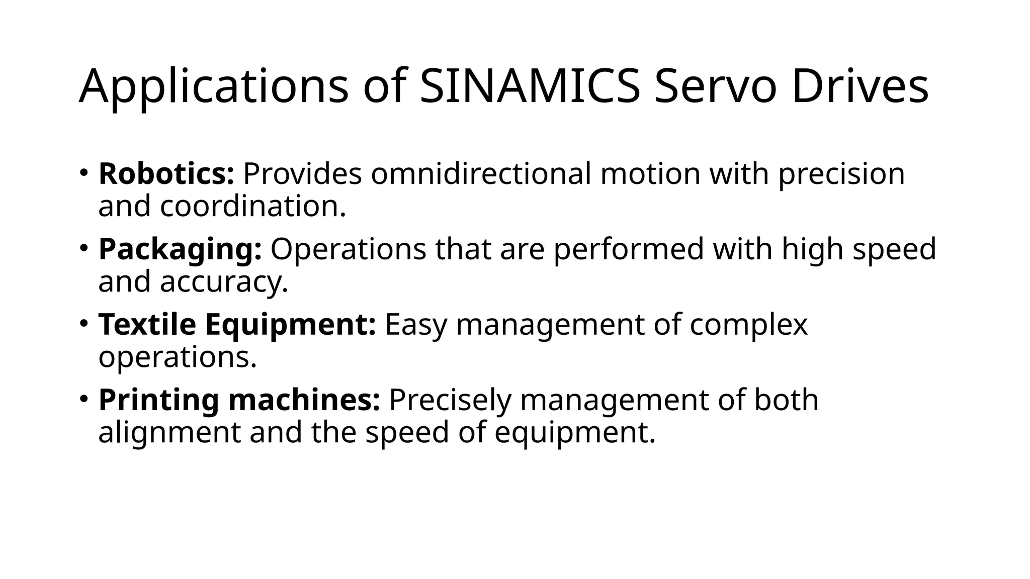 Applications of SINAMICS Servo Drives
• Robotics: Provides omnidirectional motion with precision
and coordination.
• Packaging: Operations that are performed with high speed
and accuracy.
• Textile Equipment: Easy management of complex
operations.
• Printing machines: Precisely management of both
alignment and the speed of equipment.
 