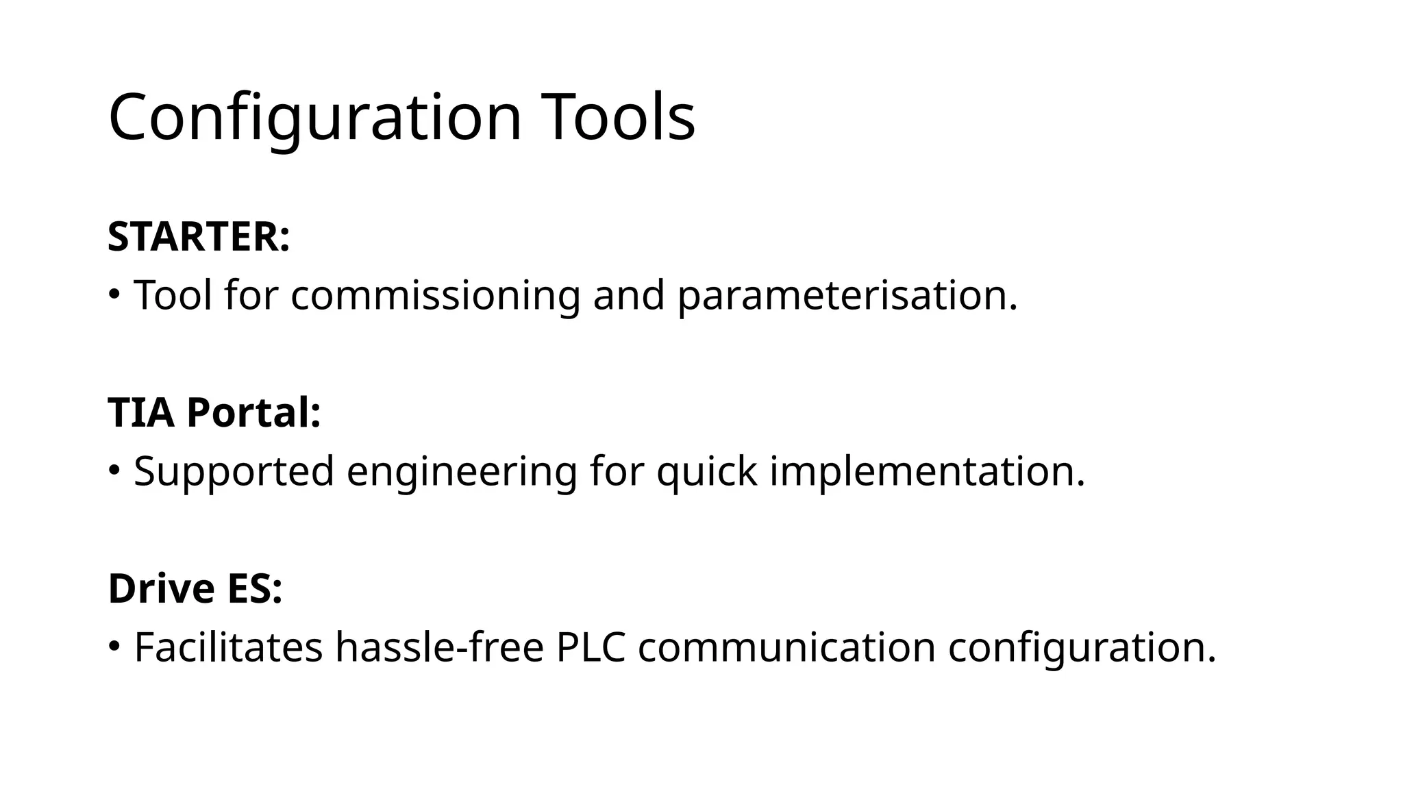 Configuration Tools
STARTER:
• Tool for commissioning and parameterisation.
TIA Portal:
• Supported engineering for quick implementation.
Drive ES:
• Facilitates hassle-free PLC communication configuration.
 