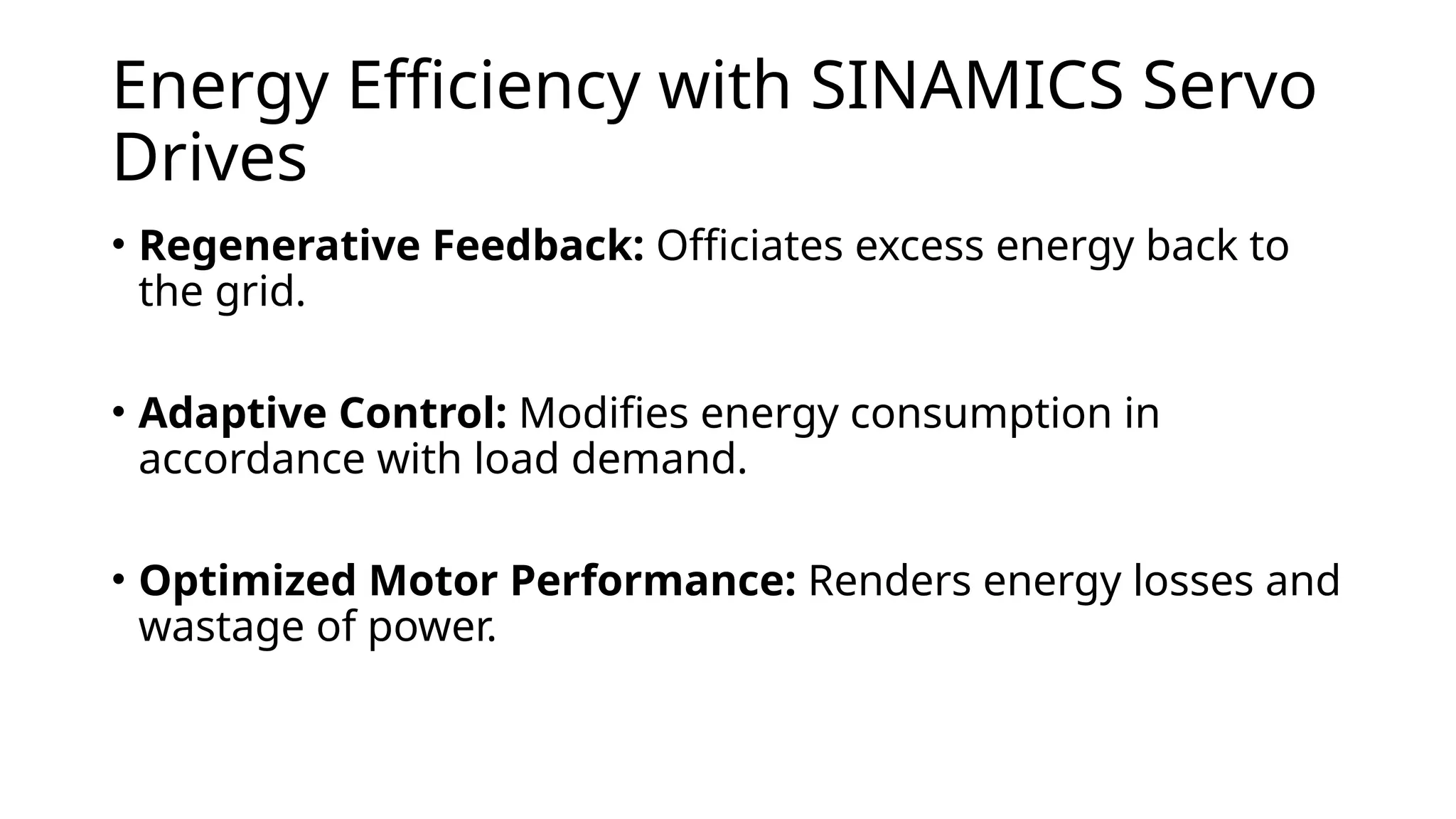 Energy Efficiency with SINAMICS Servo
Drives
• Regenerative Feedback: Officiates excess energy back to
the grid.
• Adaptive Control: Modifies energy consumption in
accordance with load demand.
• Optimized Motor Performance: Renders energy losses and
wastage of power.
 