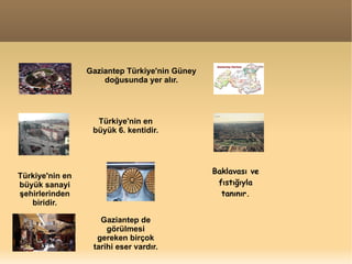 Gaziantep Türkiye'nin Güney doğusunda yer alır. Türkiye'nin en büyük 6. kentidir. Türkiye'nin en büyük sanayi şehirlerinden biridir. Baklavası ve fıstığıyla tanınır. Gaziantep de görülmesi gereken birçok tarihi eser vardır. 