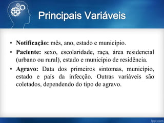 • Notificação: mês, ano, estado e município.
• Paciente: sexo, escolaridade, raça, área residencial
(urbano ou rural), estado e município de residência.
• Agravo: Data dos primeiros sintomas, município,
estado e país da infecção. Outras variáveis são
coletados, dependendo do tipo de agravo.
 
