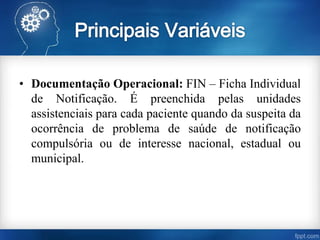 • Documentação Operacional: FIN – Ficha Individual
de Notificação. É preenchida pelas unidades
assistenciais para cada paciente quando da suspeita da
ocorrência de problema de saúde de notificação
compulsória ou de interesse nacional, estadual ou
municipal.
 