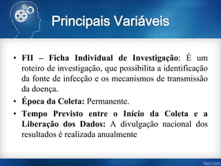 • FII – Ficha Individual de Investigação: É um
roteiro de investigação, que possibilita a identificação
da fonte de infecção e os mecanismos de transmissão
da doença.
• Época da Coleta: Permanente.
• Tempo Previsto entre o Início da Coleta e a
Liberação dos Dados: A divulgação nacional dos
resultados é realizada anualmente
 