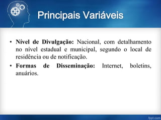 • Nível de Divulgação: Nacional, com detalhamento
no nível estadual e municipal, segundo o local de
residência ou de notificação.
• Formas de Disseminação: Internet, boletins,
anuários.
 