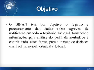 • O SINAN tem por objetivo o registro e
processamento dos dados sobre agravos de
notificação em todo o território nacional, fornecendo
informações para análise do perfil da morbidade e
contribuindo, desta forma, para a tomada de decisões
em nível municipal, estadual e federal.
 