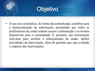 • O seu uso sistemático, de forma descentralizada, contribui para
a democratização da informação, permitindo que todos os
profissionais de saúde tenham acesso à informação e as tornem
disponíveis para a comunidade. É, portanto, um instrumento
relevante para auxiliar o planejamento da saúde, definir
prioridades de intervenção, além de permitir que seja avaliado
o impacto das intervenções.
 