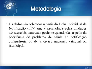 • Os dados são coletados a partir da Ficha Individual de
Notificação (FIN) que é preenchida pelas unidades
assistenciais para cada paciente quando da suspeita da
ocorrência de problema de saúde de notificação
compulsória ou de interesse nacional, estadual ou
municipal.
 