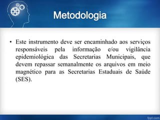 • Este instrumento deve ser encaminhado aos serviços
responsáveis pela informação e/ou vigilância
epidemiológica das Secretarias Municipais, que
devem repassar semanalmente os arquivos em meio
magnético para as Secretarias Estaduais de Saúde
(SES).
 