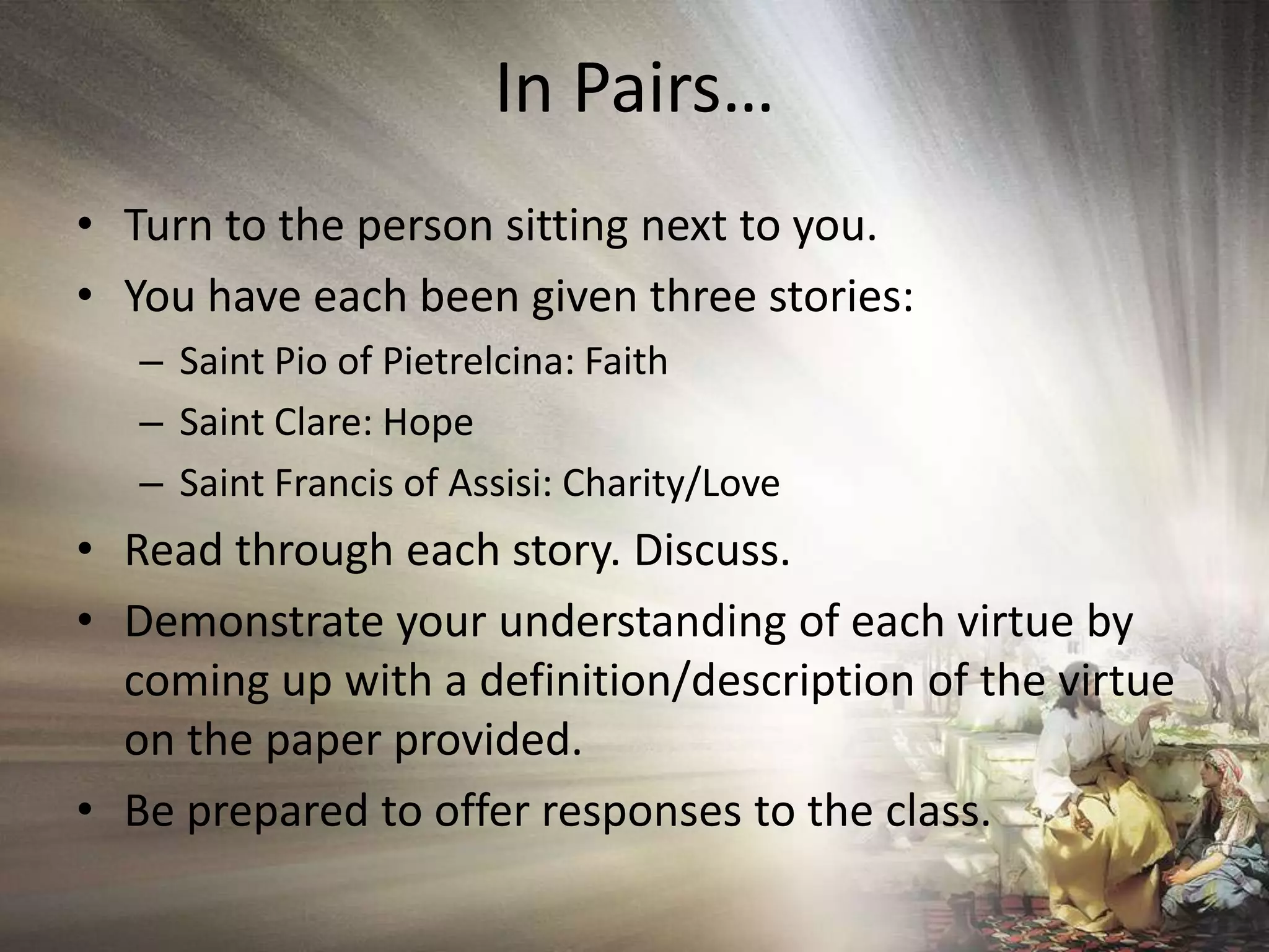 In Pairs…Turn to the person sitting next to you.You have each been given three stories:Saint Pio of Pietrelcina: FaithSaint Clare: HopeSaint Francis of Assisi: Charity/LoveRead through each story. Discuss.Demonstrate your understanding of each virtue by coming up with a definition/description of the virtue on the paper provided.Be prepared to offer responses to the class.