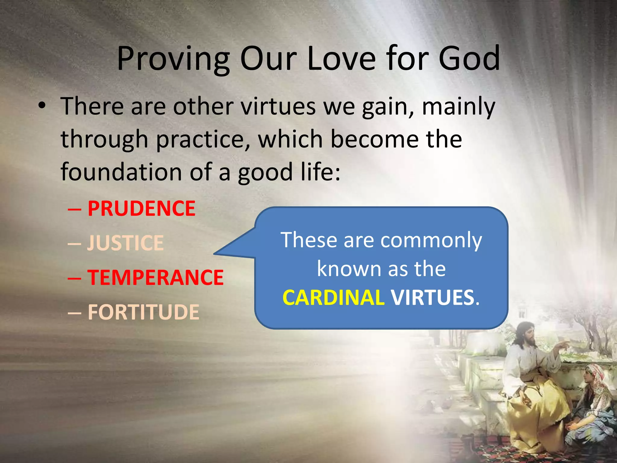 Proving Our Love for GodThere are other virtues we gain, mainly through practice, which become the foundation of a good life:PRUDENCEJUSTICETEMPERANCEFORTITUDEThese are commonly known as the CARDINAL VIRTUES.
