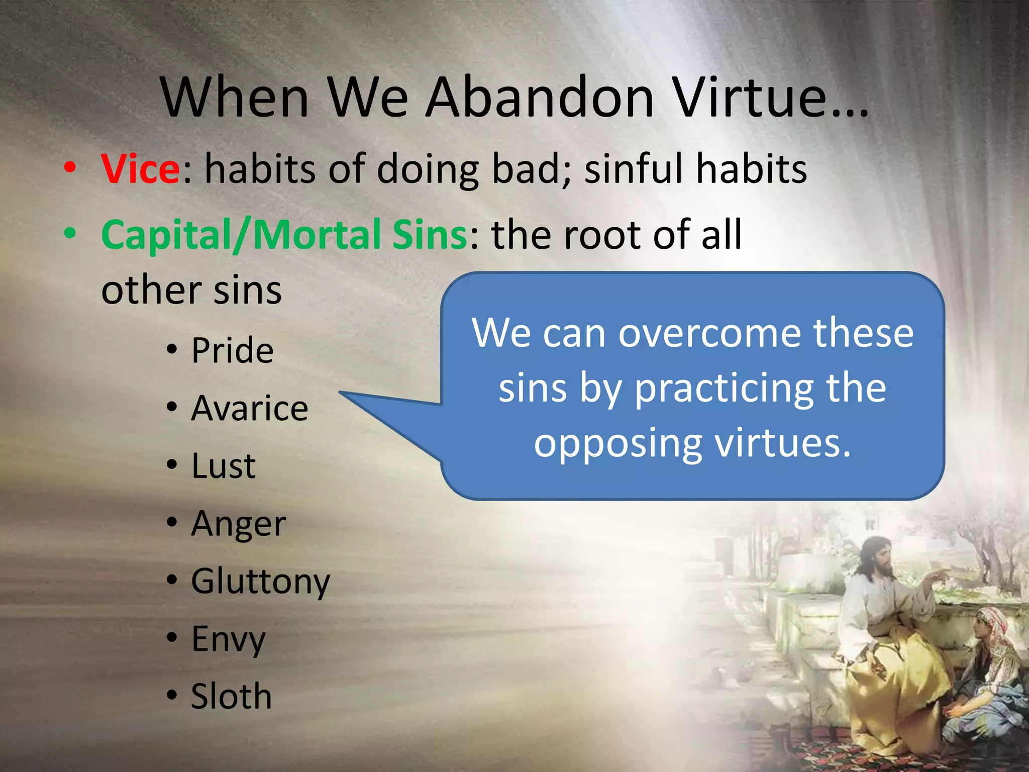 When We Abandon Virtue…Vice: habits of doing bad; sinful habitsCapital/Mortal Sins: the root of all other sins PrideAvariceLustAngerGluttonyEnvySlothWe can overcome these sins by practicing the opposing virtues.