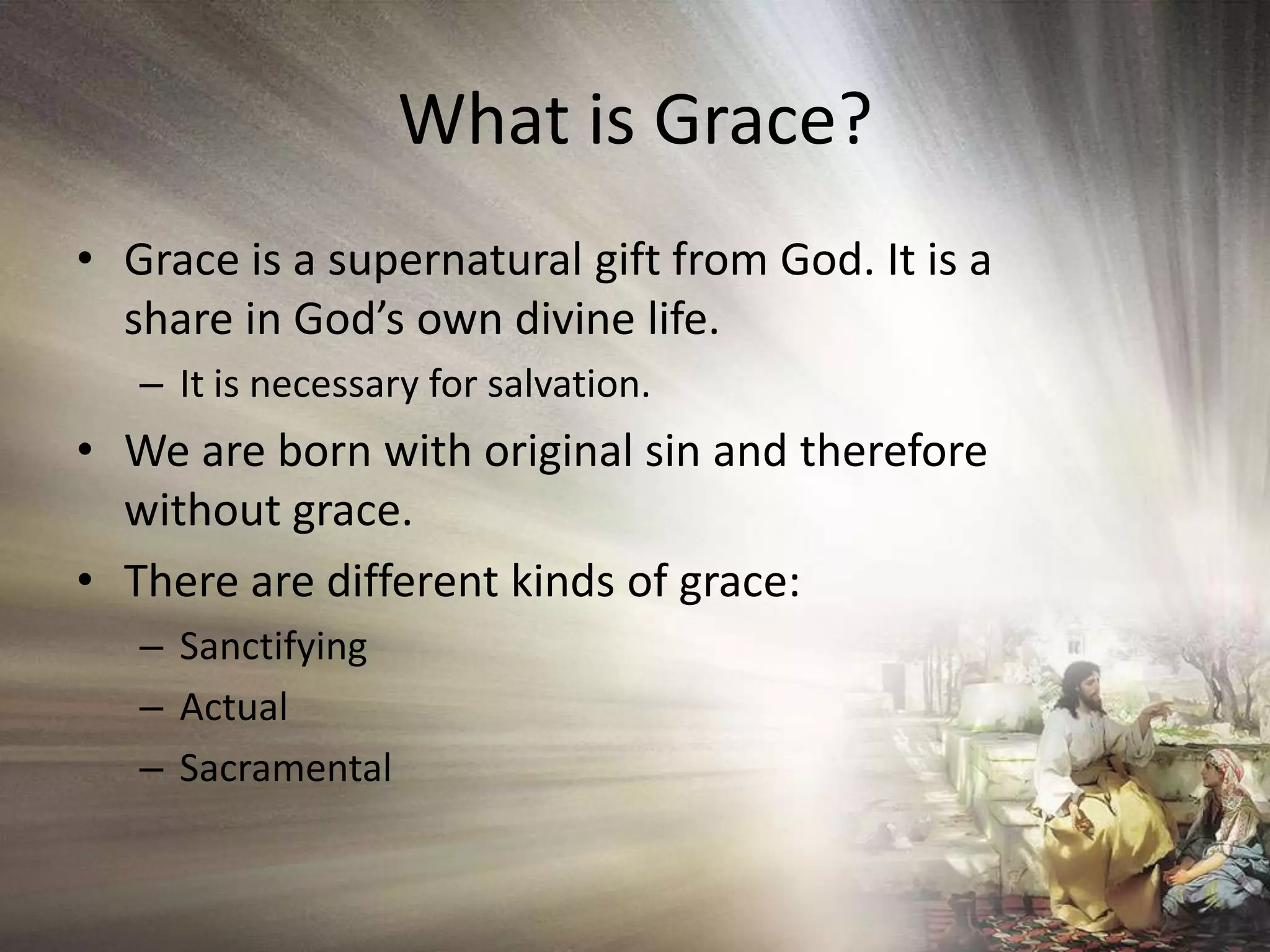 What is Grace?Grace is a supernatural gift from God. It is a share in God’s own divine life.It is necessary for salvation.We are born with original sin and therefore without grace.There are different kinds of grace:SanctifyingActualSacramental
