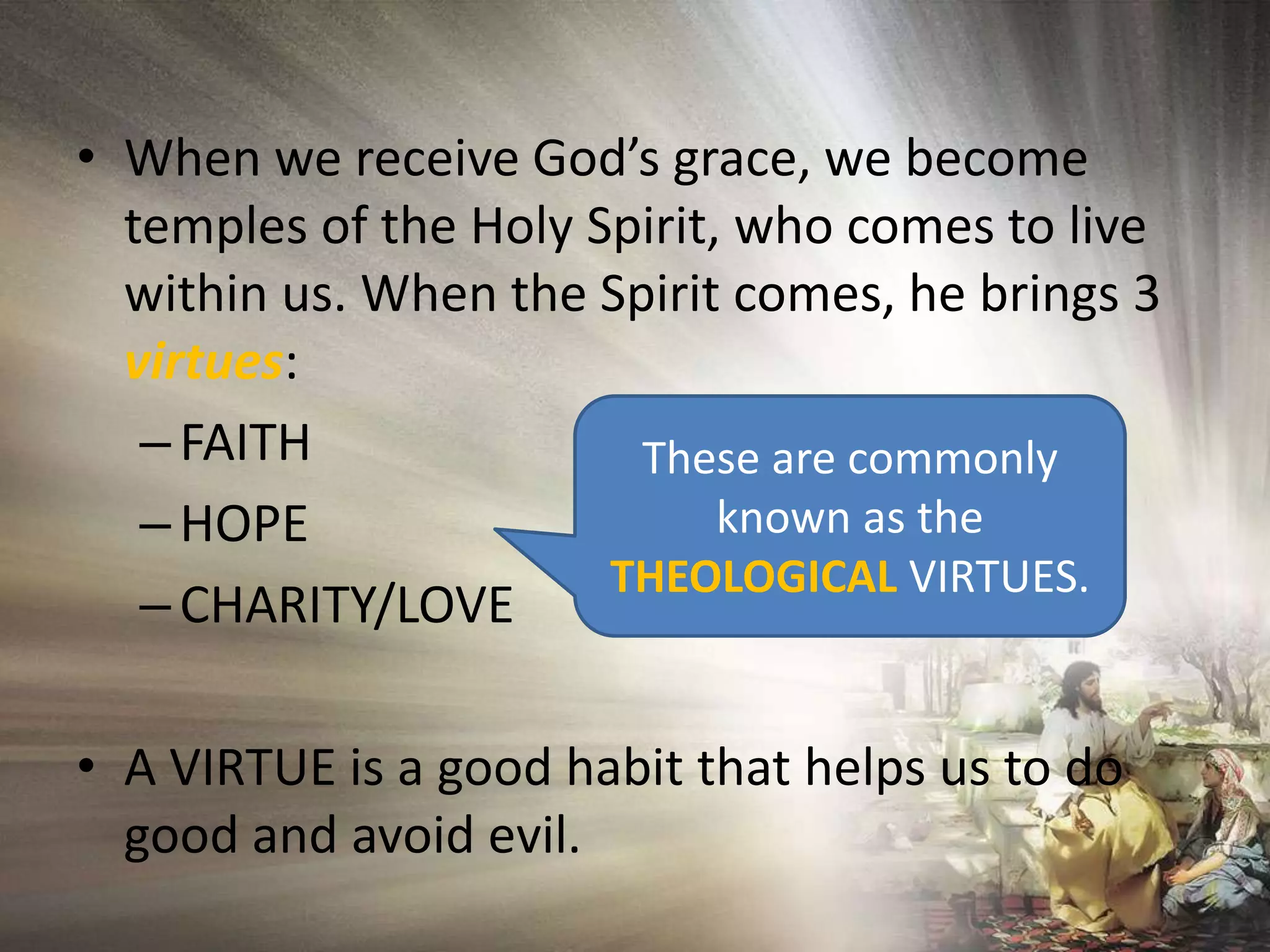 When we receive God’s grace, we become temples of the Holy Spirit, who comes to live within us. When the Spirit comes, he brings 3 virtues: FAITH HOPECHARITY/LOVEA VIRTUE is a good habit that helps us to do good and avoid evil.  These are commonly known as the THEOLOGICAL VIRTUES.