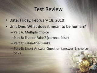Test Review Date: Friday, February 18, 2010 Unit One: What does it mean to be human? Part A: Multiple Choice Part B: True or False? (correct  false) Part C: Fill-in-the-Blanks Part D: Short Answer Question (answer 1; choice of 2) 