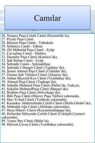 Camılar
26. Nişancı Paşa Çelebi Câmii (Kiremitlik’te),
27. Piyale Paşa Camii
28. Rüstem Paşa Câmii - Tahtakale
29. Selimiye Camii - Edirne
30. Zâl Mahmûd Paşa Câmii - Eyüp
31. Çavuşbaşı Camii - Sütlüce
32. İskender Paşa Câmii (Kanlıca’da),
33. Şah Sultan Camii - Eyüp
34. Şehzade Camii - Şehzadebaşı
35. Şehzâde Cihangir Câmii (Tophâne’de),
36. Şemsi Ahmed Paşa Câmii (Üsküdar’da),
37. Osman Şah Vâlidesi Câmii (Aksaray’da),
38. Sultan Bâyezîd Kızı Câmii (Yenibahçe’de),
39. Ahmed Paşa Câmii (Topkapı’da),
40. Sokullu Mehmed Paşa Câmii (Hafsa’da, Trakya),
41. Sokullu MehmedPaşa Câmii (Burgaz’da),
42. İbrâhim Paşa Câmii (Silivrikapı’da),
43. Bâli Paşa Câmii (Hüsrev Paşa Türbesi yakınında,
44. Hacı Evhad Câmii (Yedikule yakınında),
45. Kazasker Abdurrahmân Çelebi Câmii (Molla Gürânî’de),
46. Mahmûd Ağa Câmii (Ahırkapı yakınında),
47. Hoca Hüsrev Câmii (Kocamustafapaşa’da),
48. Defterdar Süleymân Çelebi Câmii (Üsküplü Çeşmesi
yakınında),
49. Yunus Bey Câmii (Balat’ta),
50. Hürrem Çavuş Câmii (Yenibahçe yakınında),
 