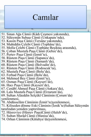 Camılar
51. Sinan Ağa Câmii (Kâdı Çeşmesi yakınında),
52. Süleymân Subaşı Câmii (Unkapanı’nda),
53. Kasım Paşa Câmii (Tersâne yakınında),
54. Muhiddin Çelebi Câmii (Tophâne’de),
55. Molla Çelebi Câmii (Tophâne Beşiktaş arasında),
56. Çoban Mustafa Paşa Câmii (Gebze’de),
57. Pertev Paşa Câmii (İzmit’te),
58. Rüstem Paşa Câmii (Sapanca’da),
59. Rüstem Paşa Câmii (Samanlı’da),
60. Rüstem Paşa Câmii (Bolvadin’de),
61. Rüstem Paşa Câmii (Rodoscuk’ta),
62. Mustafa Paşa Câmii (Bolu’da),
63. Ferhad Paşa Câmii (Bolu’da),
64. Mehmed Bey Câmii (İzmit’te),
65. Osman Paşa Câmii (Kayseri’de),
66. Hacı Paşa Câmii (Kayseri’de),
67. Cenâbî Ahmed Paşa Câmii (Ankara’da),
68. Lala Mustafa Paşa Câmii (Erzurum’da),
69. Sultan Alâeddin Selçûkî Câmiinin (Çorum’da)
yenilenmesi,
70. Abdüsselâm Câmiinin (İzmit’te)yenilenmesi,
71. Kiliseden dönme Eski Câminin (İznik’te)Sultan Süleymân
tarafından yeniden yaptırılması,
72. Hüsreviye (Hüsrev Paşa)Câmii (Haleb’de),
73. Sultan Murâd Câmii (Manisa’da),
74. Orhan Câmiinin (Kütahya’da)yenilenmesi,
 