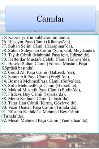 Camılar
75. Kâbe-i şerîfin kubbelerinin tâmiri,
76. Hüseyin Paşa Câmii (Kütahya’da),
77. Sultan Selim Câmii (Karapınar’da),
78. Sultan Süleymân Câmii (Şam, Gök Meydanda),
79. Taşlık Câmii (Mahmûd Paşa için, Edirne’de),
80. Defterdar Mustafa Çelebi Câmii (Edirne’de),
81. Haseki Sultan Câmii (Edirne, Mustafa Paşa
Köprüsü başında),
82. Cedid Ali Paşa Câmii (Babaeski’de),
83. Semiz Ali Paşa Câmii (Ereğli’de),
84. Bosnalı MehmedPaşa Câmii (Sofya’da),
85. Sofu MehmedPaşa Câmii (Hersek’te),
86. Maktul Mustafa Paşa Câmii (Budin’de),
87. Firdevs Bey Câmii (Isparta’da),
88. Memi Kethudâ Câmii (Ulaşlı’da),
89. Tatar Han Câmii (Kırım, Gözleve’de),
90. Vezir Osman Paşa Câmii (Tırhala’da),
91. Rüstem Kethüdâsı Mehmed Bey Câmii
(Tırhala’da),
92. Mesih Mehmed Paşa Câmii (Yenibahçe’de).
 