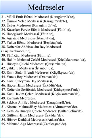 Medreseler
31. Mâlûl Emir Efendi Medresesi (Karagümrük’te),
32. Ümm-i Veled Medresesi (Karagümrük’te),
33. Üçbaş Medresesi (Karagümrük’te),
34. Kazasker Perviz Efendi Medresesi (Fâtih’te),
35. Hâcegizâde Medresesi (Fâtih’te),
36. Ağazâde Medresesi (İstanbul’da),
37. Yahya Efendi Medresesi (Beşiktaş’ta),
38. Defterdar Abdüsselâm Bey Medresesi
(Küçükçekmece’de),
39. Tûtî Kâdı Medresesi (Fâtih’te),
40. Hakîm Mehmed Çelebi Medresesi (Küçükkaraman’da),
41. Hüseyin Çelebi Medresesi (Çarşamba’da),
42. Şahkulu Medresesi (İstanbul’da),
43. Emin Sinân Efendi Medresesi (Küçükpazar’da),
44. Yunus Bey Medresesi (Draman’da),
45. Karcı Süleyman Bey Medresesi,
46. Hâcce Hâtun Medresesi (Üsküdür’da),
47. Defterdar Şerifezâde Medresesi (Kâdıçeşmesi’nde),
48. Kâdı Hakîm Çelebi Medresesi (Küçükkaraman’da),
49. Kirmasti Medresesi,
50. Sekban Ali Bey Medresesi (Karagümrük’te),
51. Nişancı MehmedBey Medresesi (Altımermer’de),
52. Kethüdâ Hüseyin Çelebi Medresesi (SultanSelim’de),
53. Gülfem Hâtun Medresesi (Üsküdar’da),
54. Hüsrev Kethüdâ Medresesi (Ankara’da),
55. Mehmed Ağa Medresesi (Çatalçeşme’de).
 