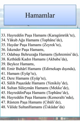 Hamamlar

33. Hayreddin Paşa Hamamı (Karagümrük’te),
34. Yâkub Ağa Hamamı (Tophâne’de),
35. Haydar Paşa Hamamı (Zeyrek’te),
36. İskender Paşa Hamamı,
37. Odabaşı Behruzağa Hamamı (Şehremini’de),
38. Kethüdâ Kadın Hamamı (Akbaba’da),
39. Beykoz Hamamı,
40. Emir Buhârî Hamamı (Edirnekapı dışında),
41. Hamam (Eyüp’te),
42. Dere Hamamı (Eyüp’te),
43. Sâlih Paşazâde Hamamı (Yeniköy’de),
44. Sultan Süleymân Hamamı (Mekke’de),
45. HayreddinPaşa Hamamı (Tophâne’de),
46. Hayreddin Paşa Hamamı (Kemeraltı’nda),
47. Rüstem Paşa Hamamı (Cibâli’de),
48. Vâlide SultanHamamı (Üsküdar’da)
 