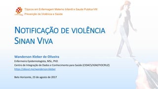 NOTIFICAÇÃO DE VIOLÊNCIA
SINAN VIVA
Wanderson Kleber de Oliveira
Enfermeiro Epidemiologista, MSc, PhD
Centro de Integração de Dados e Conhecimento para Saúde (CIDACS/IGM/FIOCRUZ)
https://about.me/wanderson.kleber
Belo Horizonte, 23 de agosto de 2017
Tópicos em Enfermagem Materno Infantil e Saude Publica VIII
Prevenção de Violência e Saúde
 