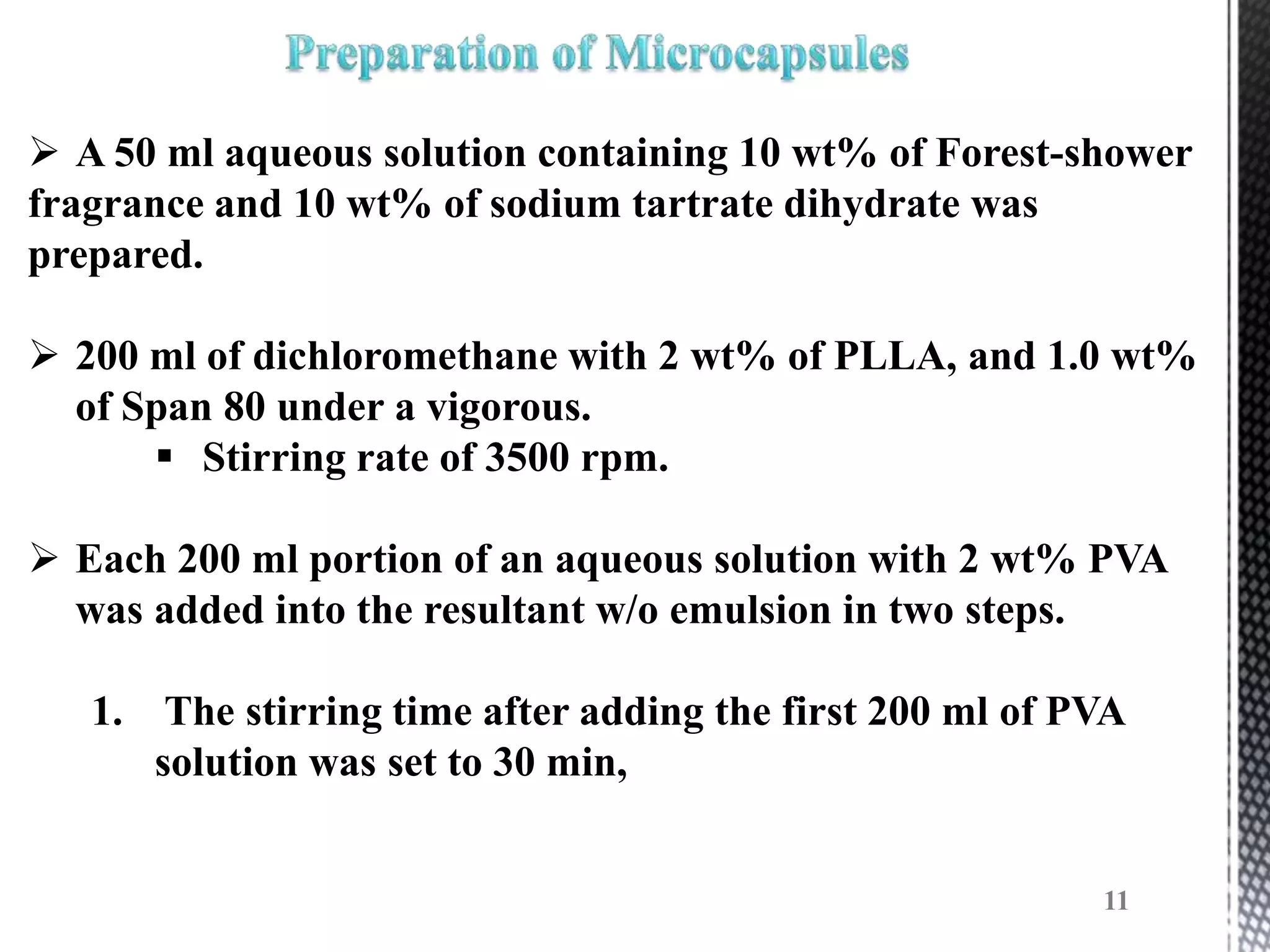  A 50 ml aqueous solution containing 10 wt% of Forest-shower
fragrance and 10 wt% of sodium tartrate dihydrate was
prepared.

 200 ml of dichloromethane with 2 wt% of PLLA, and 1.0 wt%
  of Span 80 under a vigorous.
       Stirring rate of 3500 rpm.

 Each 200 ml portion of an aqueous solution with 2 wt% PVA
  was added into the resultant w/o emulsion in two steps.

   1. The stirring time after adding the first 200 ml of PVA
      solution was set to 30 min,


                                                          11
 
